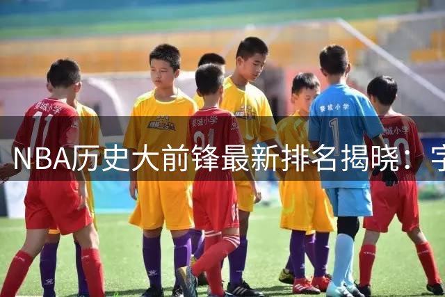 NBA历史大前锋最新排名揭晓：字母哥强势跻身现役榜首